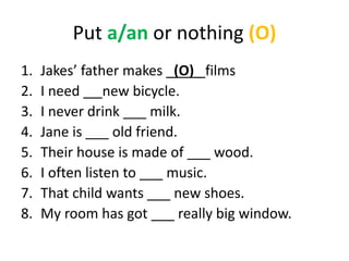 Put a/an or nothing (O)
1. Jakes’ father makes _(O)_ films
2. I need __ new bicycle.
3. I never drink ___ milk.
4. Jane is ___ old friend.
5. Their house is made of ___ wood.
6. I often listen to ___ music.
7. That child wants ___ new shoes.
8. My room has got ___ really big window.
 