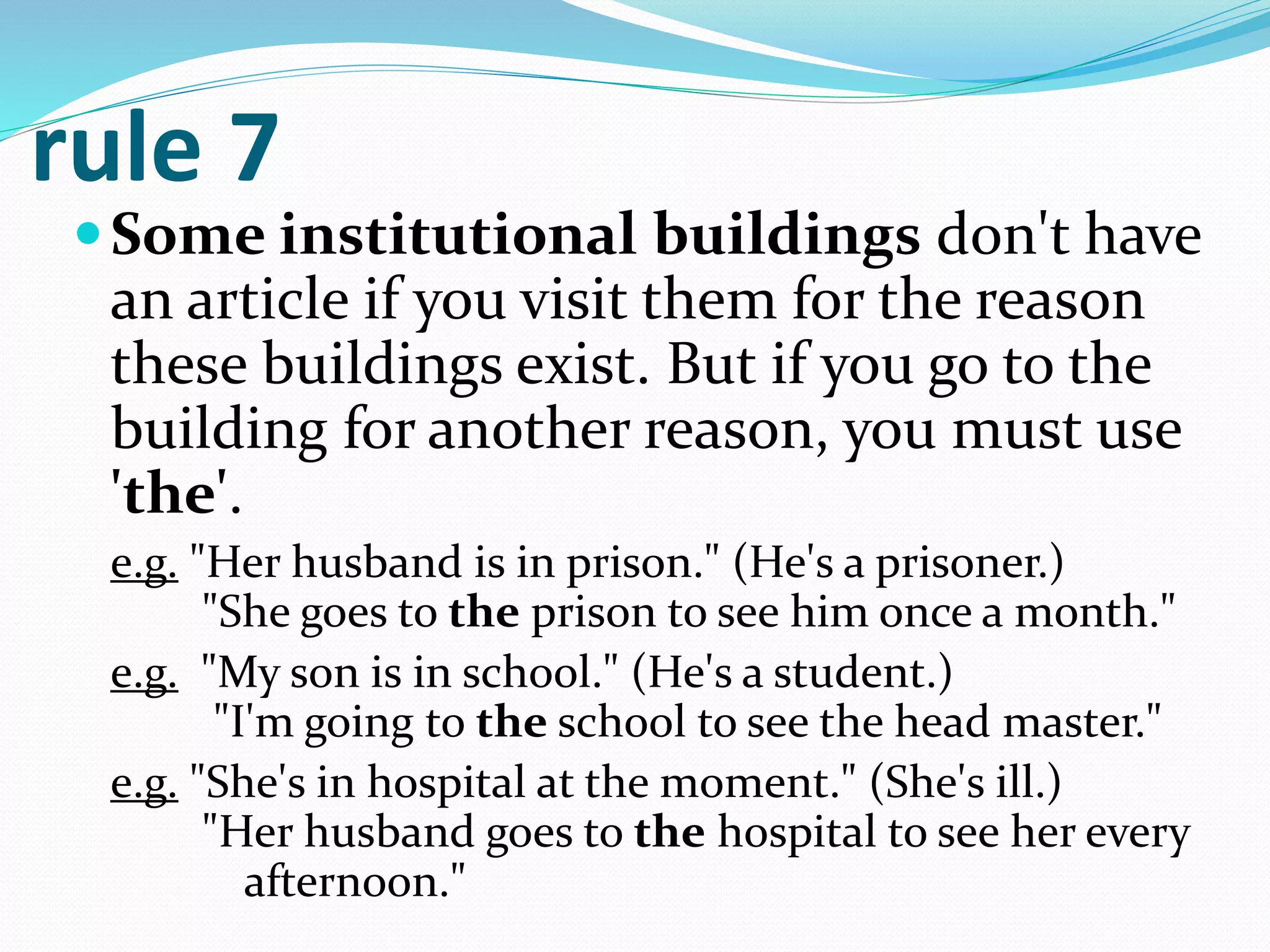 rule 7
Some institutional buildings don't have
an article if you visit them for the reason
these buildings exist. But if you go to the
building for another reason, you must use
'the'.
e.g. "Her husband is in prison." (He's a prisoner.)
"She goes to the prison to see him once a month."
e.g. "My son is in school." (He's a student.)
"I'm going to the school to see the head master."
e.g. "She's in hospital at the moment." (She's ill.)
"Her husband goes to the hospital to see her every
afternoon."
 
