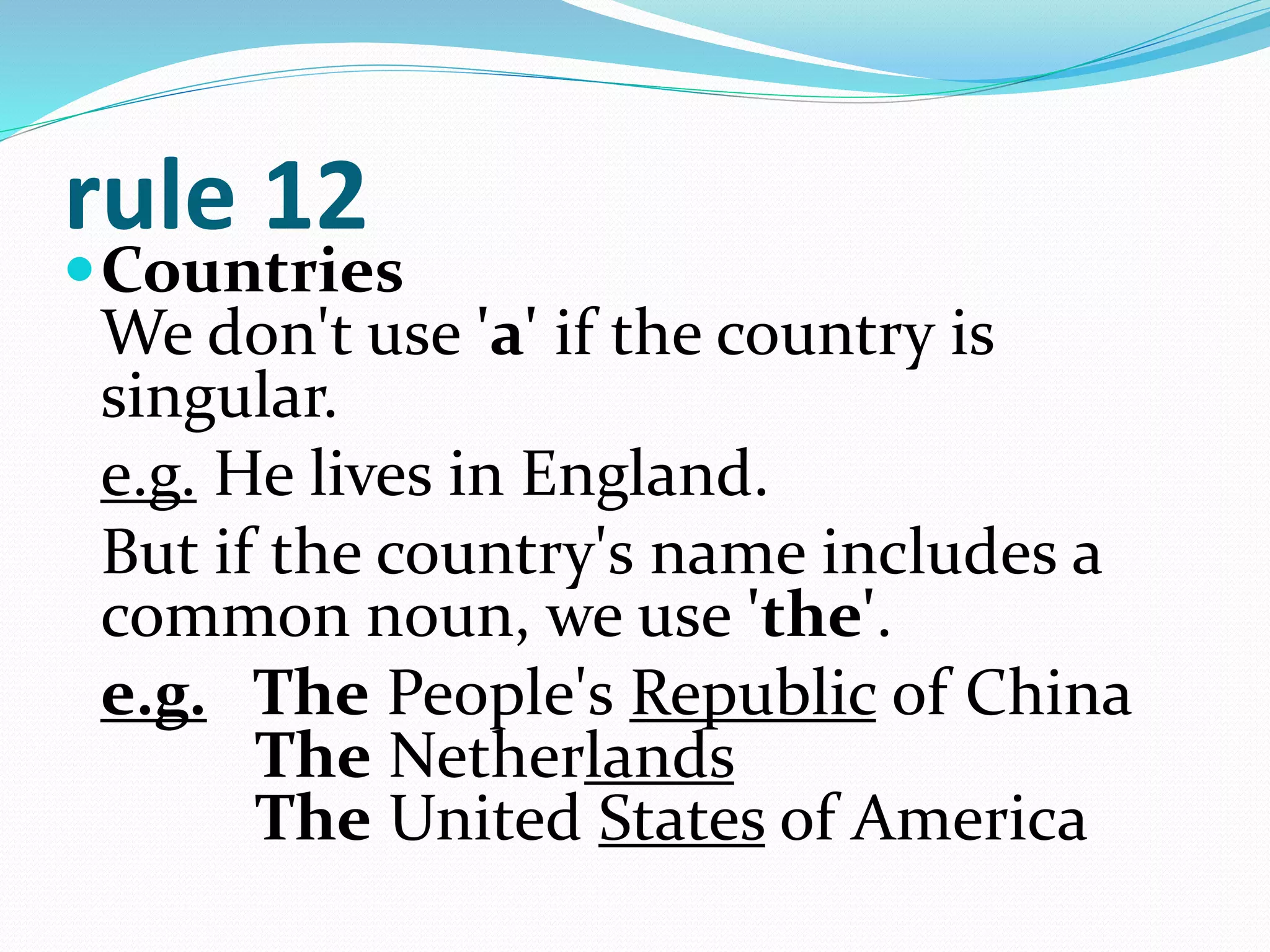 rule 12
Countries
We don't use 'a' if the country is
singular.
e.g. He lives in England.
But if the country's name includes a
common noun, we use 'the'.
e.g. The People's Republic of China
The Netherlands
The United States of America
 