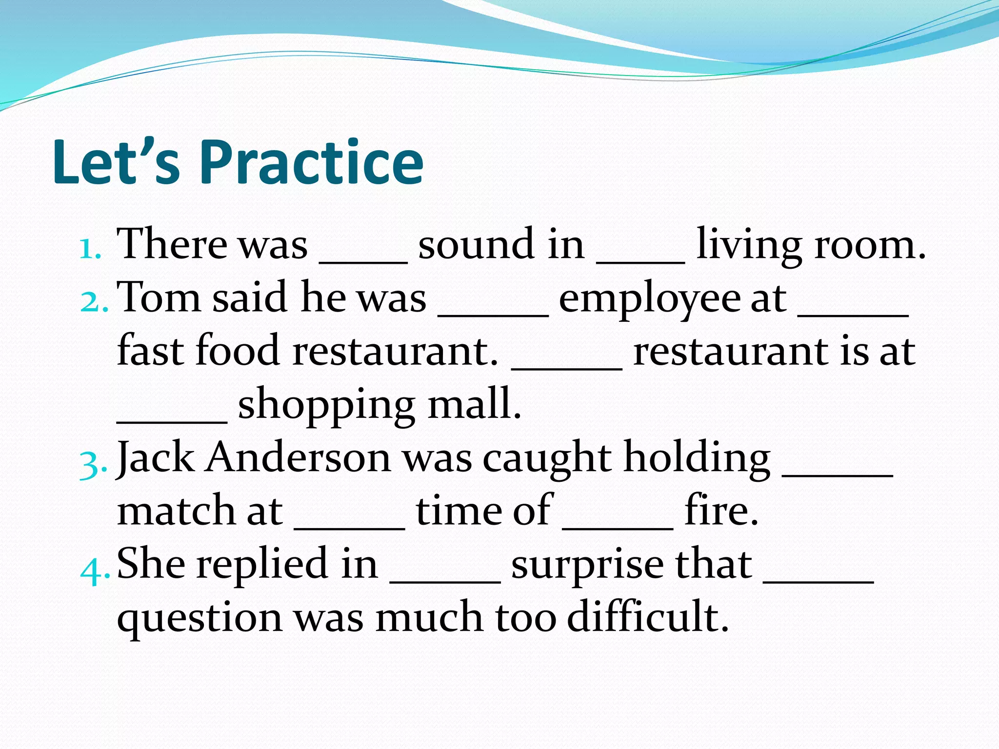 Let’s Practice
1. There was ____ sound in ____ living room.
2.Tom said he was _____ employee at _____
fast food restaurant. _____ restaurant is at
_____ shopping mall.
3. Jack Anderson was caught holding _____
match at _____ time of _____ fire.
4.She replied in _____ surprise that _____
question was much too difficult.
 