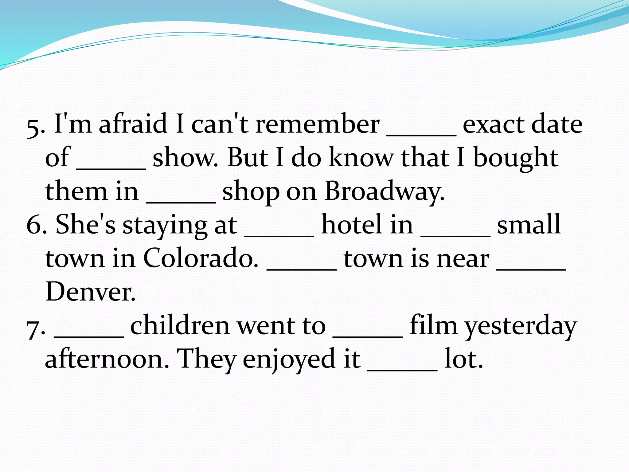 5. I'm afraid I can't remember _____ exact date
of _____ show. But I do know that I bought
them in _____ shop on Broadway.
6. She's staying at _____ hotel in _____ small
town in Colorado. _____ town is near _____
Denver.
7. _____ children went to _____ film yesterday
afternoon. They enjoyed it _____ lot.
 