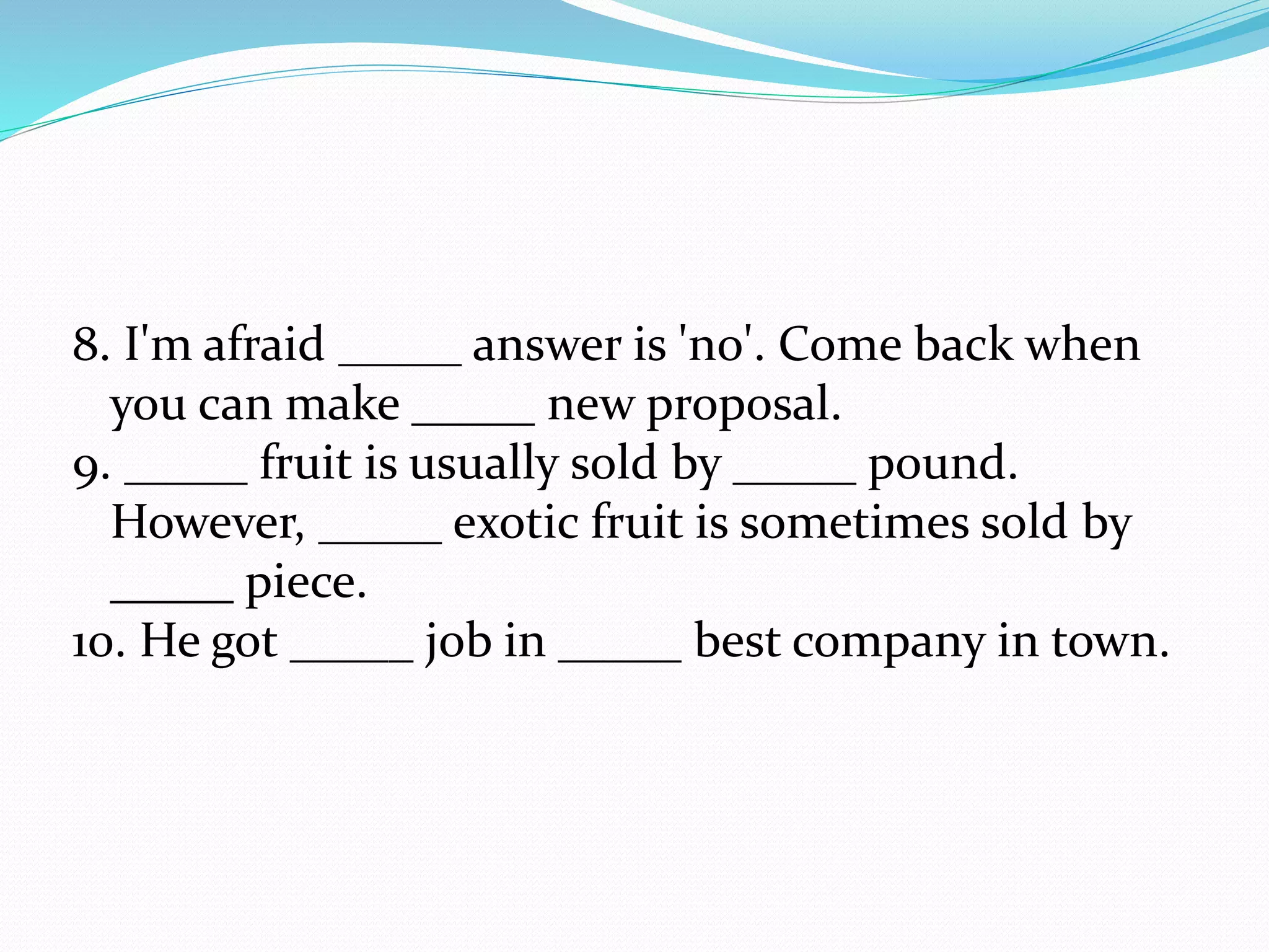 8. I'm afraid _____ answer is 'no'. Come back when
you can make _____ new proposal.
9. _____ fruit is usually sold by _____ pound.
However, _____ exotic fruit is sometimes sold by
_____ piece.
10. He got _____ job in _____ best company in town.
 