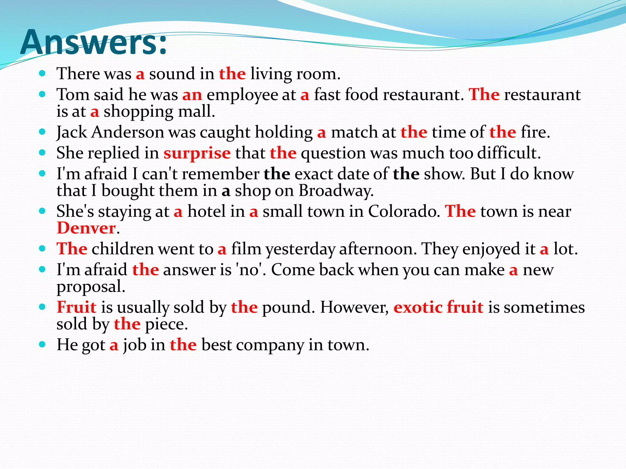 Answers:
 There was a sound in the living room.
 Tom said he was an employee at a fast food restaurant. The restaurant
is at a shopping mall.
 Jack Anderson was caught holding a match at the time of the fire.
 She replied in surprise that the question was much too difficult.
 I'm afraid I can't remember the exact date of the show. But I do know
that I bought them in a shop on Broadway.
 She's staying at a hotel in a small town in Colorado. The town is near
Denver.
 The children went to a film yesterday afternoon. They enjoyed it a lot.
 I'm afraid the answer is 'no'. Come back when you can make a new
proposal.
 Fruit is usually sold by the pound. However, exotic fruit is sometimes
sold by the piece.
 He got a job in the best company in town.
 