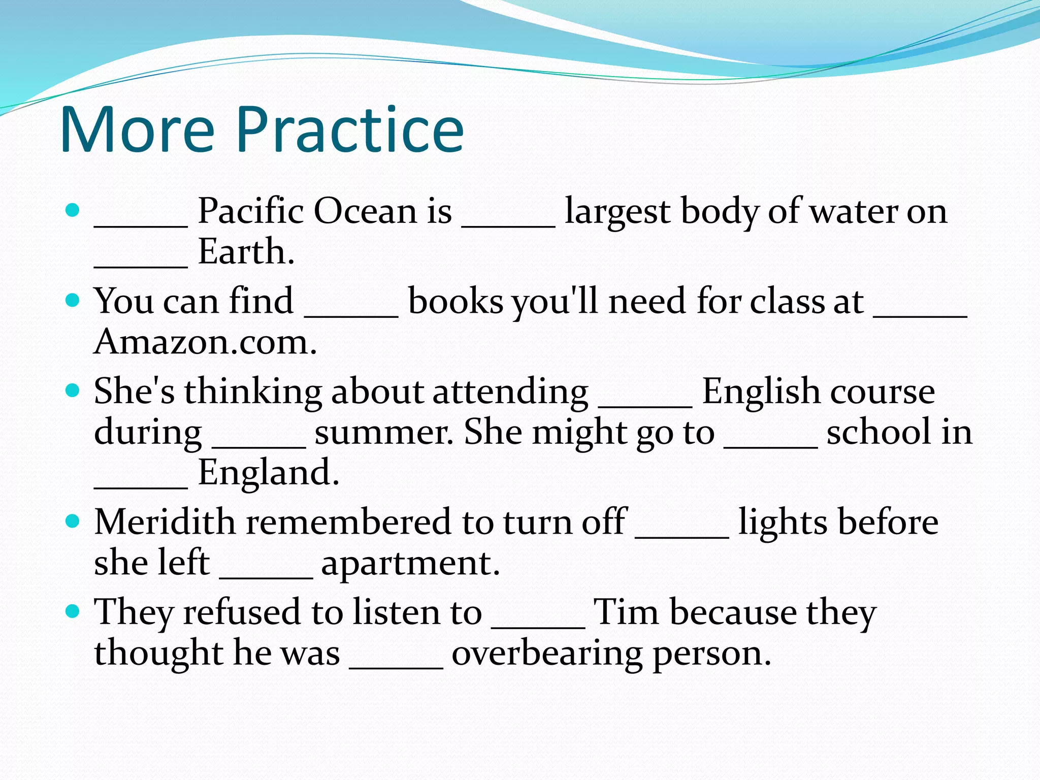 More Practice
 _____ Pacific Ocean is _____ largest body of water on
_____ Earth.
 You can find _____ books you'll need for class at _____
Amazon.com.
 She's thinking about attending _____ English course
during _____ summer. She might go to _____ school in
_____ England.
 Meridith remembered to turn off _____ lights before
she left _____ apartment.
 They refused to listen to _____ Tim because they
thought he was _____ overbearing person.
 