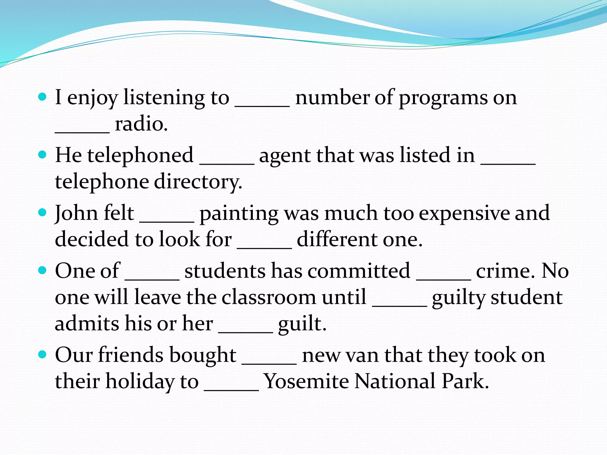 I enjoy listening to _____ number of programs on
_____ radio.
 He telephoned _____ agent that was listed in _____
telephone directory.
 John felt _____ painting was much too expensive and
decided to look for _____ different one.
 One of _____ students has committed _____ crime. No
one will leave the classroom until _____ guilty student
admits his or her _____ guilt.
 Our friends bought _____ new van that they took on
their holiday to _____ Yosemite National Park.
 