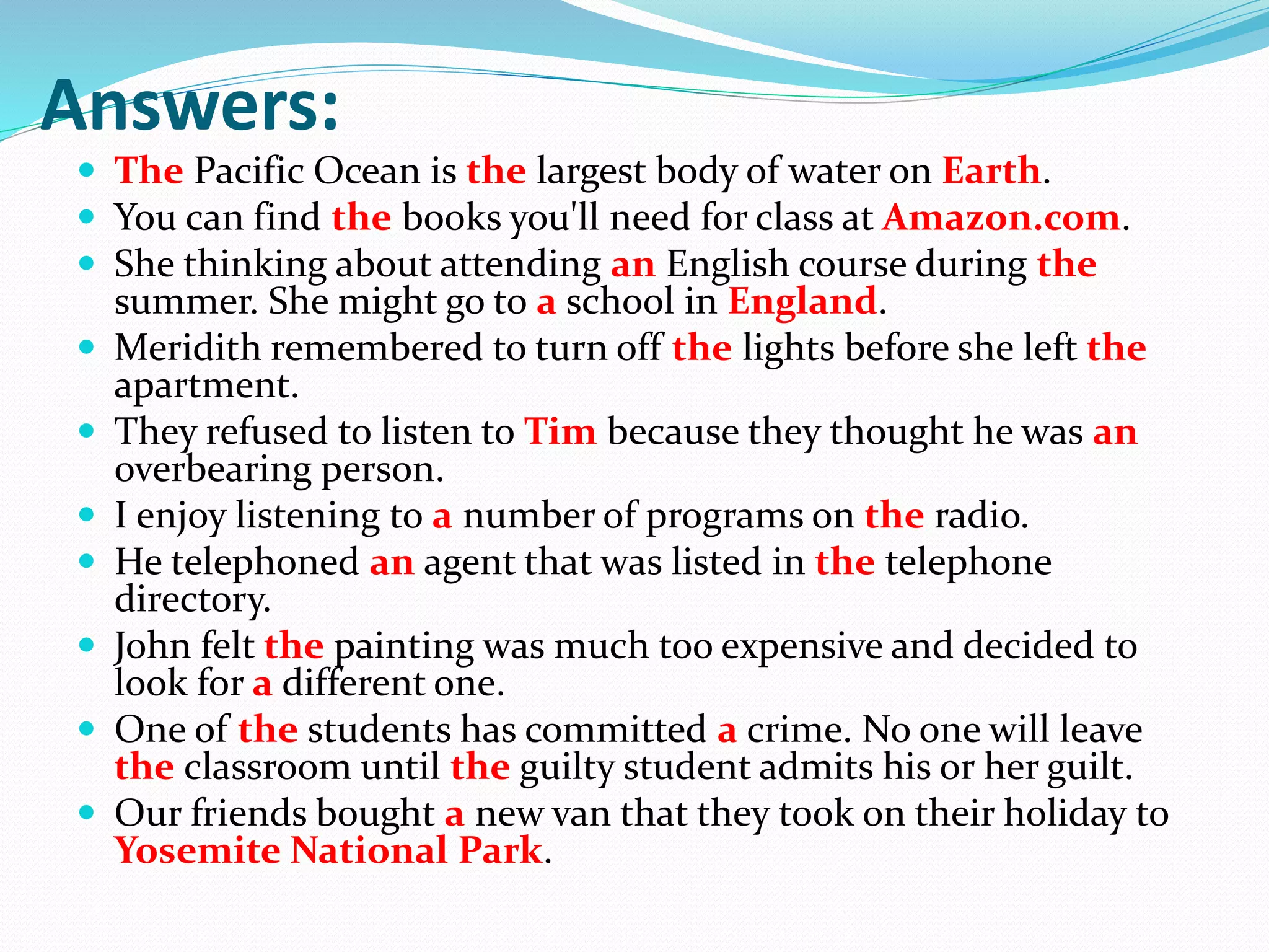 Answers:
 The Pacific Ocean is the largest body of water on Earth.
 You can find the books you'll need for class at Amazon.com.
 She thinking about attending an English course during the
summer. She might go to a school in England.
 Meridith remembered to turn off the lights before she left the
apartment.
 They refused to listen to Tim because they thought he was an
overbearing person.
 I enjoy listening to a number of programs on the radio.
 He telephoned an agent that was listed in the telephone
directory.
 John felt the painting was much too expensive and decided to
look for a different one.
 One of the students has committed a crime. No one will leave
the classroom until the guilty student admits his or her guilt.
 Our friends bought a new van that they took on their holiday to
Yosemite National Park.
 