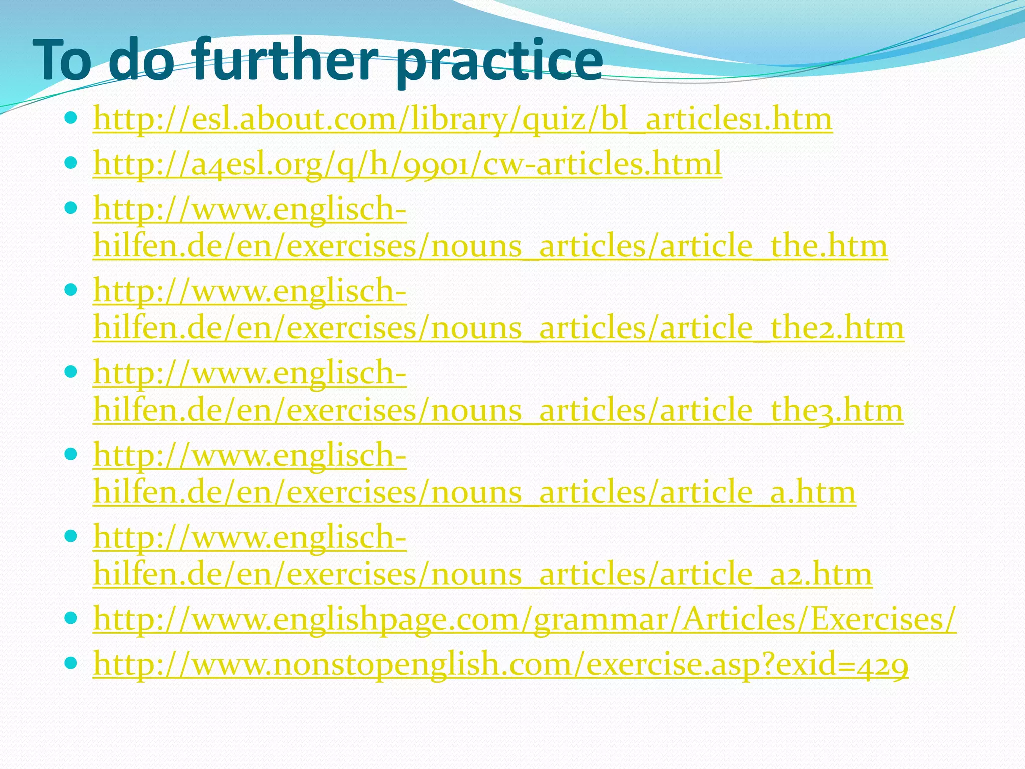 To do further practice
 http://esl.about.com/library/quiz/bl_articles1.htm
 http://a4esl.org/q/h/9901/cw-articles.html
 http://www.englisch-
hilfen.de/en/exercises/nouns_articles/article_the.htm
 http://www.englisch-
hilfen.de/en/exercises/nouns_articles/article_the2.htm
 http://www.englisch-
hilfen.de/en/exercises/nouns_articles/article_the3.htm
 http://www.englisch-
hilfen.de/en/exercises/nouns_articles/article_a.htm
 http://www.englisch-
hilfen.de/en/exercises/nouns_articles/article_a2.htm
 http://www.englishpage.com/grammar/Articles/Exercises/
 http://www.nonstopenglish.com/exercise.asp?exid=429
 
