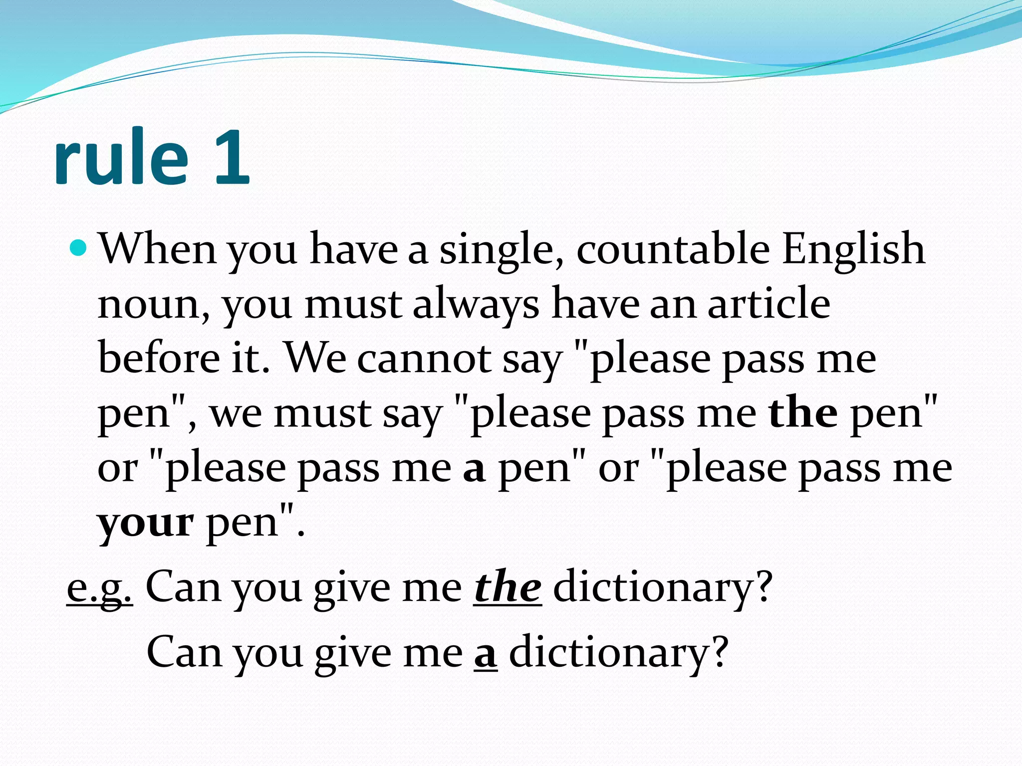 rule 1
 When you have a single, countable English
noun, you must always have an article
before it. We cannot say "please pass me
pen", we must say "please pass me the pen"
or "please pass me a pen" or "please pass me
your pen".
e.g. Can you give me the dictionary?
Can you give me a dictionary?
 