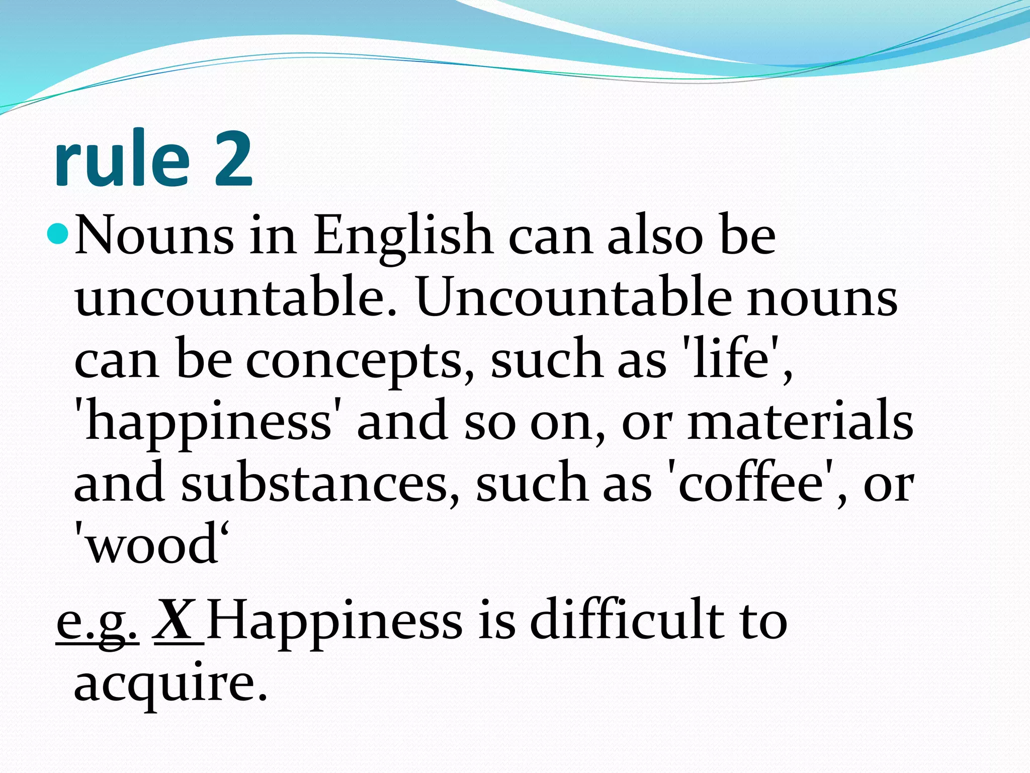 rule 2
Nouns in English can also be
uncountable. Uncountable nouns
can be concepts, such as 'life',
'happiness' and so on, or materials
and substances, such as 'coffee', or
'wood‘
e.g. X Happiness is difficult to
acquire.
 