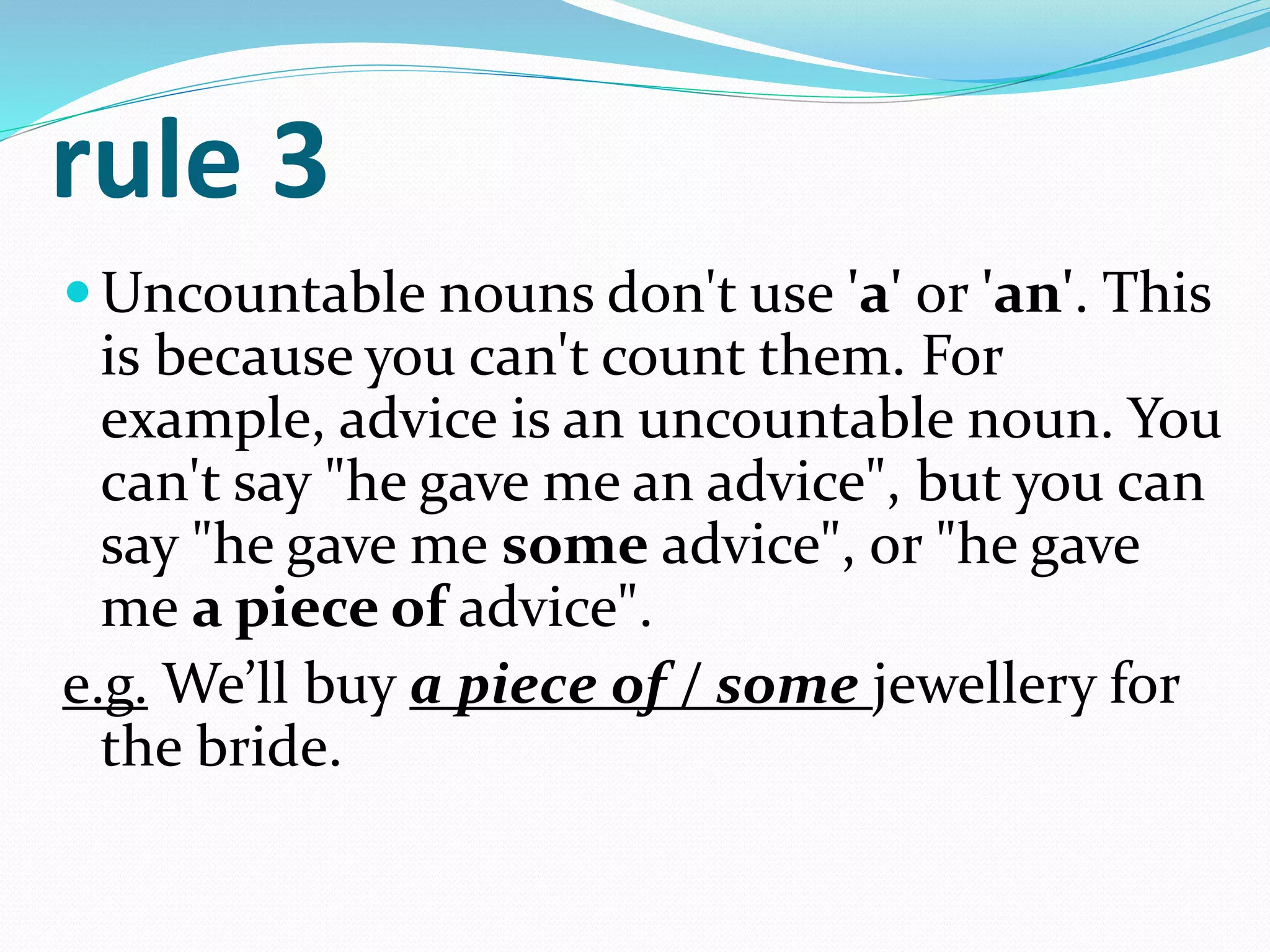 rule 3
Uncountable nouns don't use 'a' or 'an'. This
is because you can't count them. For
example, advice is an uncountable noun. You
can't say "he gave me an advice", but you can
say "he gave me some advice", or "he gave
me a piece of advice".
e.g. We’ll buy a piece of / some jewellery for
the bride.
 