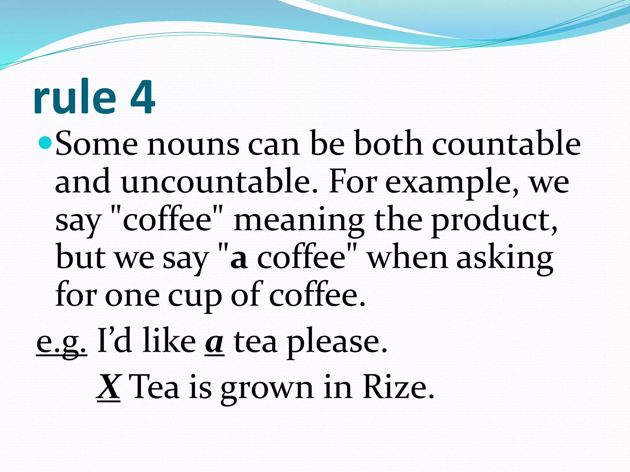 rule 4
Some nouns can be both countable
and uncountable. For example, we
say "coffee" meaning the product,
but we say "a coffee" when asking
for one cup of coffee.
e.g. I’d like a tea please.
X Tea is grown in Rize.
 