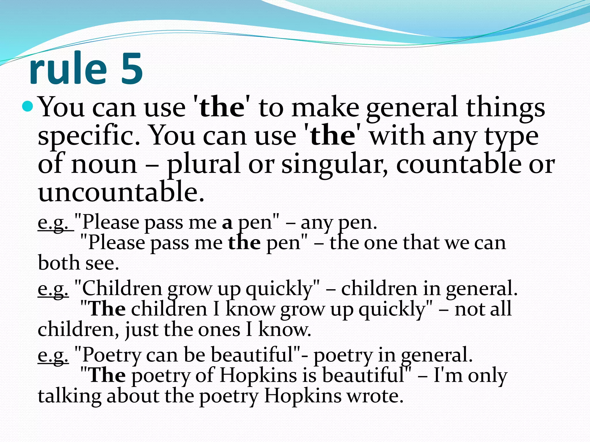 rule 5
You can use 'the' to make general things
specific. You can use 'the' with any type
of noun – plural or singular, countable or
uncountable.
e.g. "Please pass me a pen" – any pen.
"Please pass me the pen" – the one that we can
both see.
e.g. "Children grow up quickly" – children in general.
"The children I know grow up quickly" – not all
children, just the ones I know.
e.g. "Poetry can be beautiful"- poetry in general.
"The poetry of Hopkins is beautiful" – I'm only
talking about the poetry Hopkins wrote.
 
