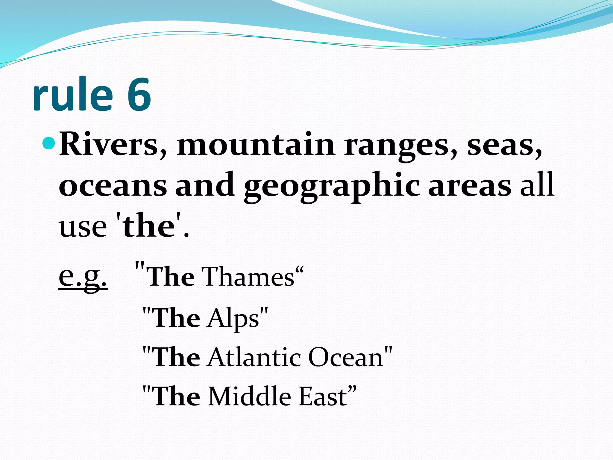 rule 6
Rivers, mountain ranges, seas,
oceans and geographic areas all
use 'the'.
e.g. "The Thames“
"The Alps"
"The Atlantic Ocean"
"The Middle East”
 
