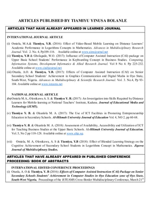 ARTICLES PUBLISHED BY TIAMIYU YINUSA BOLANLE
ARTICLES THAT HAVE ALREADY APPEARED IN LEARNED JOURNAL
INTERNATIONAL JOURNAL ARTICLE
(i) Omiola, M.A.& Tiamiyu, Y.B. (2016): Effect of Video-Based Mobile Learning on Distance Learners’
Academic Performance in Logarithms Concepts in Mathematics. Advances in Multidisciplinary Research
Journal. Vol. 2. No. 4, Pp109-116. Available online at www.aimsjournal.net
(ii) Tiamiyu, Y.B & Gbolagade, W.O. (2017): Influence of Computer Assisted Instruction (CAI) package on
Upper Basic School Students’ Performance in Keyboarding Concept in Business Studies. Computing,
Information Systems, Development Informatics & Allied Research Journal. Vol 8 No 4. Pp 225-232.
Available online at www.cisdijournal.net
(iii) Otunla, A.O. & Tiamiyu, Y.B. (2017): Effects of Computer Assisted Instruction (CAI) on Senior
Secondary School Students’ Achievement in Graphics Communication and Digital Media in Oyo State,
South-West, Nigeria. Advances in Multidisciplinary & Scientific Research Journal. Vol. 3. No.4, Pp 93-
104. Available online at www.isteams.net
NATIONAL JOURNAL ARTICLE
(iv)Omiola M.A., Olonikawu A. S. & Tiamiyu Y. B. (2017): An Investigation into Skills Required by Distance
Learners for Mobile-learning at National Teachers’ Institute, Kaduna. Journal of Educational Media and
Technology (JEMT).
(v) Tiamiyu Y. B. & Okunlola M. A. (2017): The Use of ICT Facilities in Promoting Entrepreneurship
Education in Secondary Schools. Al-Hikmah University Journal of Education Vol. 4, NO 2, pp 60-68.
(vi) Tiamiyu Y. B. & Okunlola M. A. (2018): Assessment of Availability, Accessibility and Utilization of ICT
for Teaching Business Studies at the Upper Basic Schools. Al-Hikmah University Journal of Education.
Vol. 5, No 2 pp 118-128. Available online at www.ahje.ng.
(vii) Omiola, M. A, Olonikawu, A. S & Tiamiyu, Y.B (2018): Effect of Blended Learning Strategy on the
Cognitive Achievement of Secondary School Students in Logarithms Concept in Mathematics. Jigawa
Journal of Multidisciplinary Studies.
ARTICLES THAT HAVE ALREADY APPEARED IN PUBLISHED CONFERENCE
PROCEEDING/ BOOK OF ABSTRACTS
INTERNATIONAL EDITED CONFERENCE PROCEEDINGS
(i) Otunla, A. O & Tiamiyu, Y. B (2016): Effects of Computer Assisted Instruction (CAI) Package on Senior
Secondary Schools Students’ Achievement in Computer Studies in Oyo Education zone of Oyo State,
South-West Nigeria. Proceedings of the iSTEAMS Cross-Border Multidisciplinary Conference, March 21st
 