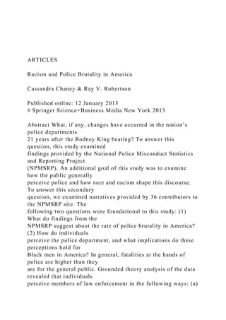 ARTICLES
Racism and Police Brutality in America
Cassandra Chaney & Ray V. Robertson
Published online: 12 January 2013
# Springer Science+Business Media New York 2013
Abstract What, if any, changes have occurred in the nation’s
police departments
21 years after the Rodney King beating? To answer this
question, this study examined
findings provided by the National Police Misconduct Statistics
and Reporting Project
(NPMSRP). An additional goal of this study was to examine
how the public generally
perceive police and how race and racism shape this discourse.
To answer this secondary
question, we examined narratives provided by 36 contributors to
the NPMSRP site. The
following two questions were foundational to this study: (1)
What do findings from the
NPMSRP suggest about the rate of police brutality in America?
(2) How do individuals
perceive the police department, and what implications do these
perceptions hold for
Black men in America? In general, fatalities at the hands of
police are higher than they
are for the general public. Grounded theory analysis of the data
revealed that individuals
perceive members of law enforcement in the following ways: (a)
 