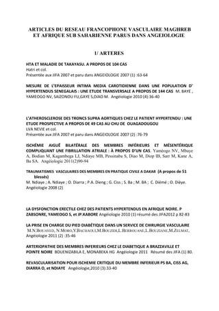 ARTICLES DU RESEAU FRANCOPHONE VASCULAIRE MAGHREB
ET AFRIQUE SUB SAHARIENNE PARUS DANS ANGEIOLOGIE
1/ ARTERES
HTA ET MALADIE DE TAKAYASU. A PROPOS DE 104 CAS
Hatri et col.
Présentée aux JIFA 2007 et paru dans ANGEIOLOGIE 2007 (1) :63-64
MESURE DE L’EPAISSEUR INTIMA MEDIA CAROTIDIENNE DANS UNE POPULATION D’
HYPERTENDUS SENEGALAIS : UNE ETUDE TRANSVERSALE A PROPOS DE 144 CAS M. BAYE ,
YAMEOGO NV, SAIZONOU FU,GAYE S,DIAO M. Angéiologie 2010 (4):36-40

L’ATHEROSCLEROSE DES TRONCS SUPRA AORTIQUES CHEZ LE PATIENT HYPERTENDU : UNE
ETUDE PROSPECTIVE A PROPOS DE 49 CAS AU CHU DE OUAGADOUGOU
LVA NEVIE et col.
Présentée aux JIFA 2007 et paru dans ANGEIOLOGIE 2007 (2) :76-79
ISCHÉMIE AIGUË BILATÉRALE DES MEMBRES INFÉRIEURS ET MÉSENTÉRIQUE
COMPLIQUANT UNE FIBRILLATION ATRIALE : À PROPOS D’UN CAS. Yaméogo NV, Mbaye
A, Bodian M, Kagambega LJ, Ndiaye MB, Pessinaba S, Diao M, Diop IB, Sarr M, Kane A,
Ba SA. Angéiologie 2011(2)90-94
TRAUMATISMES VASCULAIRES DES MEMBRES EN PRATIQUE CIVILE A DAKAR (A propos de 51

blessés)
M. Ndiaye ; A. Ndiaye ; O. Diarra ; P.A. Dieng ; G. Ciss ; S. Ba ; M. BA ; C. Diémé ; O. Dièye.
Angéiologie 2008 (2)

LA DYSFONCTION ERECTILE CHEZ DES PATIENTS HYPERTENDUS EN AFRIQUE NOIRE. P
ZABSONRE, YAMEOGO S, et JP.KABORE Angéiologie 2010 (1) résumé des JIFA2012 p 82-83
LA PRISE EN CHARGE DU PIED DIABÉTIQUE DANS UN SERVICE DE CHIRURGIE VASCULAIRE
M.N.BOUAYED, N.MORO,Y.BACHAOUI,M.BOUZIDI,L.BERROUANE,L.BOUZIANE,M.ZELMAT,
Angéiologie 2011 (2) :35-46
ARTERIOPATHIE DES MEMBRES INFERIEURS CHEZ LE DIABETIQUE A BRAZZAVILLE ET
POINTE NOIRE BOUENIZABILA E, MONABEKA HG Angéiologie 2011 Résumé des JIFA (1) 80.
REVASCULARISATION POUR ISCHEMIE CRITIQUE DU MEMBRE INFERIEUR PS BA, CISS AG,
DIARRA O, et NDIAYE Angéiologie,2010 (3):33-40

 