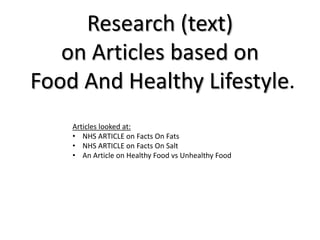Research (text)
   on Articles based on
Food And Healthy Lifestyle.
    Articles looked at:
    • NHS ARTICLE on Facts On Fats
    • NHS ARTICLE on Facts On Salt
    • An Article on Healthy Food vs Unhealthy Food
 