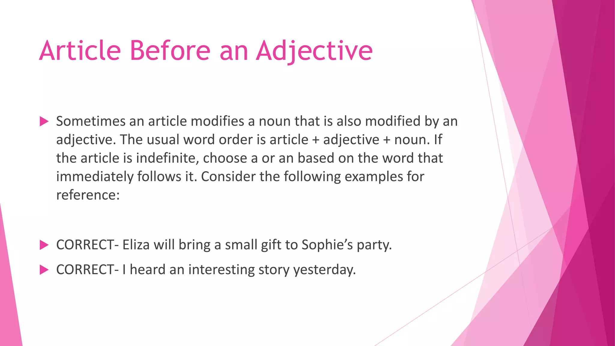 Article Before an Adjective
 Sometimes an article modifies a noun that is also modified by an
adjective. The usual word order is article + adjective + noun. If
the article is indefinite, choose a or an based on the word that
immediately follows it. Consider the following examples for
reference:
 CORRECT- Eliza will bring a small gift to Sophie’s party.
 CORRECT- I heard an interesting story yesterday.
 