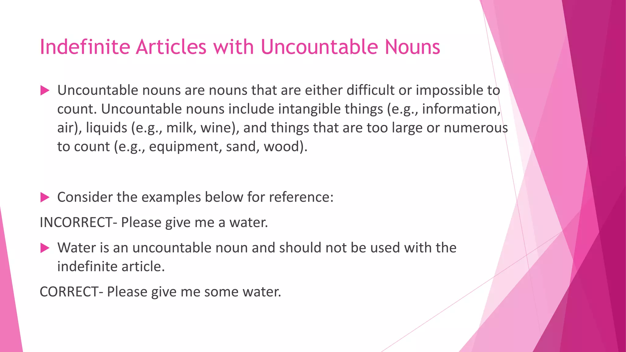 Indefinite Articles with Uncountable Nouns
 Uncountable nouns are nouns that are either difficult or impossible to
count. Uncountable nouns include intangible things (e.g., information,
air), liquids (e.g., milk, wine), and things that are too large or numerous
to count (e.g., equipment, sand, wood).
 Consider the examples below for reference:
INCORRECT- Please give me a water.
 Water is an uncountable noun and should not be used with the
indefinite article.
CORRECT- Please give me some water.
 