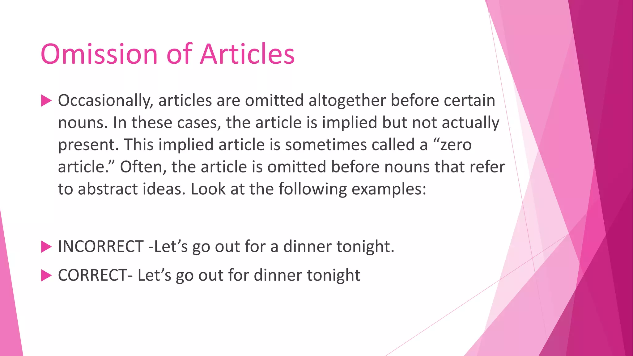 Omission of Articles
 Occasionally, articles are omitted altogether before certain
nouns. In these cases, the article is implied but not actually
present. This implied article is sometimes called a “zero
article.” Often, the article is omitted before nouns that refer
to abstract ideas. Look at the following examples:
 INCORRECT -Let’s go out for a dinner tonight.
 CORRECT- Let’s go out for dinner tonight
 