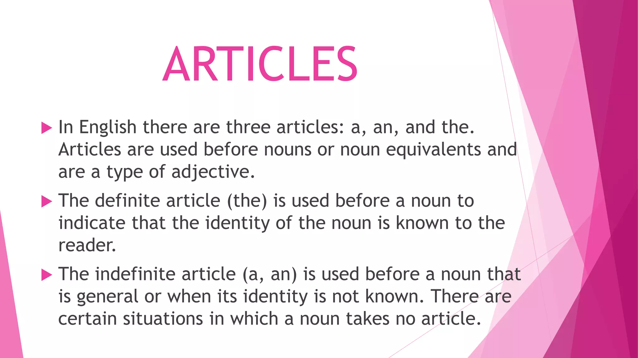 ARTICLES
 In English there are three articles: a, an, and the.
Articles are used before nouns or noun equivalents and
are a type of adjective.
 The definite article (the) is used before a noun to
indicate that the identity of the noun is known to the
reader.
 The indefinite article (a, an) is used before a noun that
is general or when its identity is not known. There are
certain situations in which a noun takes no article.
 