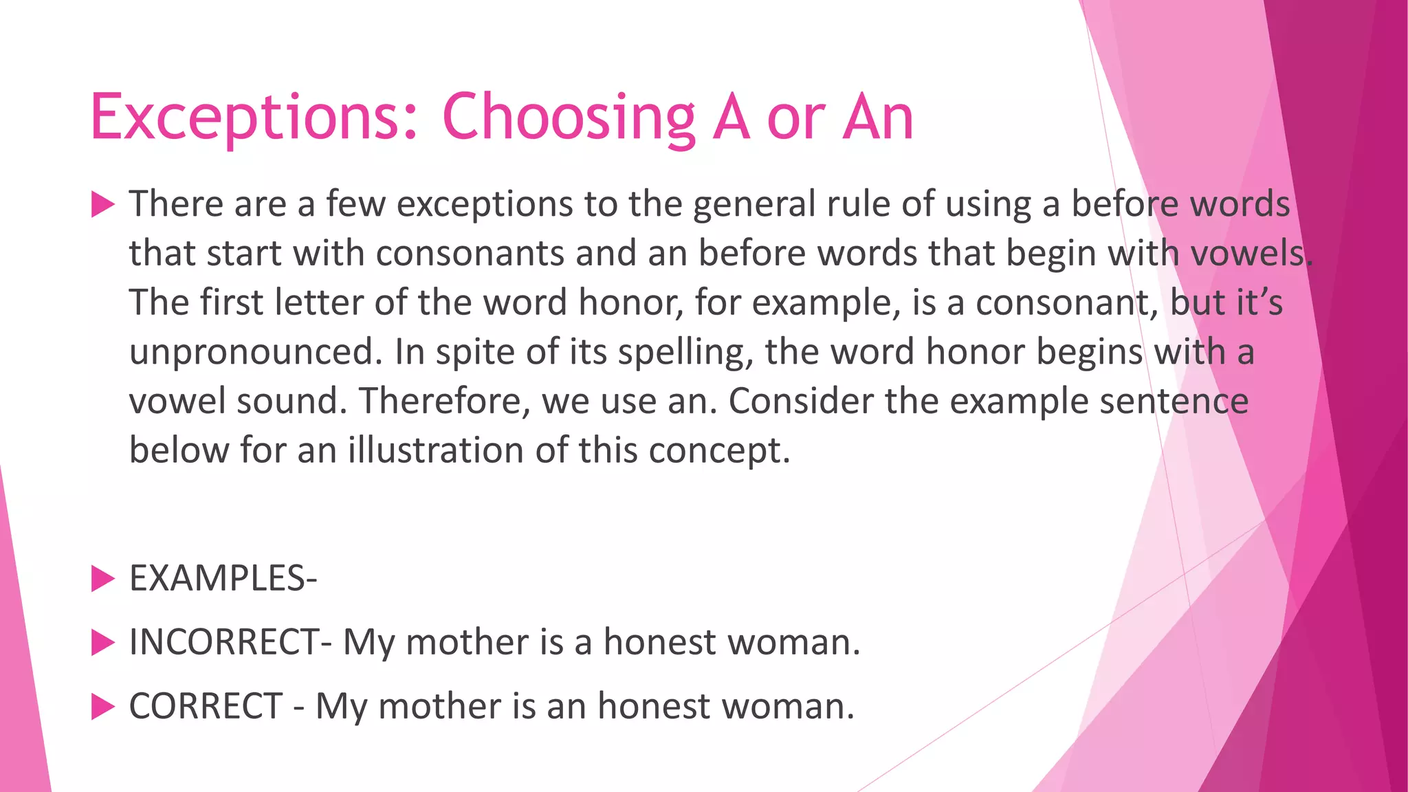 Exceptions: Choosing A or An
 There are a few exceptions to the general rule of using a before words
that start with consonants and an before words that begin with vowels.
The first letter of the word honor, for example, is a consonant, but it’s
unpronounced. In spite of its spelling, the word honor begins with a
vowel sound. Therefore, we use an. Consider the example sentence
below for an illustration of this concept.
 EXAMPLES-
 INCORRECT- My mother is a honest woman.
 CORRECT - My mother is an honest woman.
 
