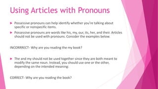 Using Articles with Pronouns
 Possessive pronouns can help identify whether you’re talking about
specific or nonspecific items.
 Possessive pronouns are words like his, my, our, its, her, and their. Articles
should not be used with pronouns. Consider the examples below.
INCORRRECT- Why are you reading the my book?
 The and my should not be used together since they are both meant to
modify the same noun. Instead, you should use one or the other,
depending on the intended meaning:
CORRECT- Why are you reading the book?
 