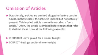 Omission of Articles
 Occasionally, articles are omitted altogether before certain
nouns. In these cases, the article is implied but not actually
present. This implied article is sometimes called a “zero
article.” Often, the article is omitted before nouns that refer
to abstract ideas. Look at the following examples:
 INCORRECT -Let’s go out for a dinner tonight.
 CORRECT- Let’s go out for dinner tonight
 