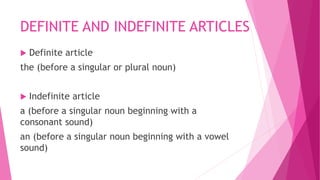 DEFINITE AND INDEFINITE ARTICLES
 Definite article
the (before a singular or plural noun)
 Indefinite article
a (before a singular noun beginning with a
consonant sound)
an (before a singular noun beginning with a vowel
sound)
 