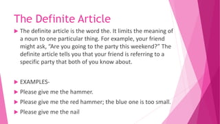 The Definite Article
 The definite article is the word the. It limits the meaning of
a noun to one particular thing. For example, your friend
might ask, “Are you going to the party this weekend?” The
definite article tells you that your friend is referring to a
specific party that both of you know about.
 EXAMPLES-
 Please give me the hammer.
 Please give me the red hammer; the blue one is too small.
 Please give me the nail
 