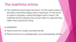 The Indefinite Article
 The indefinite article takes two forms. It’s the word a when it
precedes a word that begins with a consonant. It’s the word
an when it precedes a word that begins with a vowel. The
indefinite article indicates that a noun refers to a general idea
rather than a particular thing.
 EXAMPLES-
 Please hand me a book; any book will do.
 Please hand me an autobiography; any autobiography will do.
 