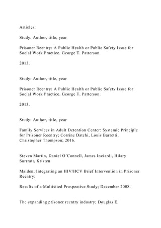 Articles:
Study: Author, title, year
Prisoner Reentry: A Public Health or Public Safety Issue for
Social Work Practice. George T. Patterson.
2013.
Study: Author, title, year
Prisoner Reentry: A Public Health or Public Safety Issue for
Social Work Practice. George T. Patterson.
2013.
Study: Author, title, year
Family Services in Adult Detention Center: Systemic Principle
for Prisoner Reentry; Corrine Datchi, Louis Barretti,
Christopher Thompson; 2016.
Steven Martin, Daniel O’Connell, James Inciardi, Hilary
Surrratt, Kristen
Maiden; Integrating an HIV/HCV Brief Intervention in Prisoner
Reentry:
Results of a Multisited Prospective Study; December 2008.
The expanding prisoner reentry industry; Douglas E.
 