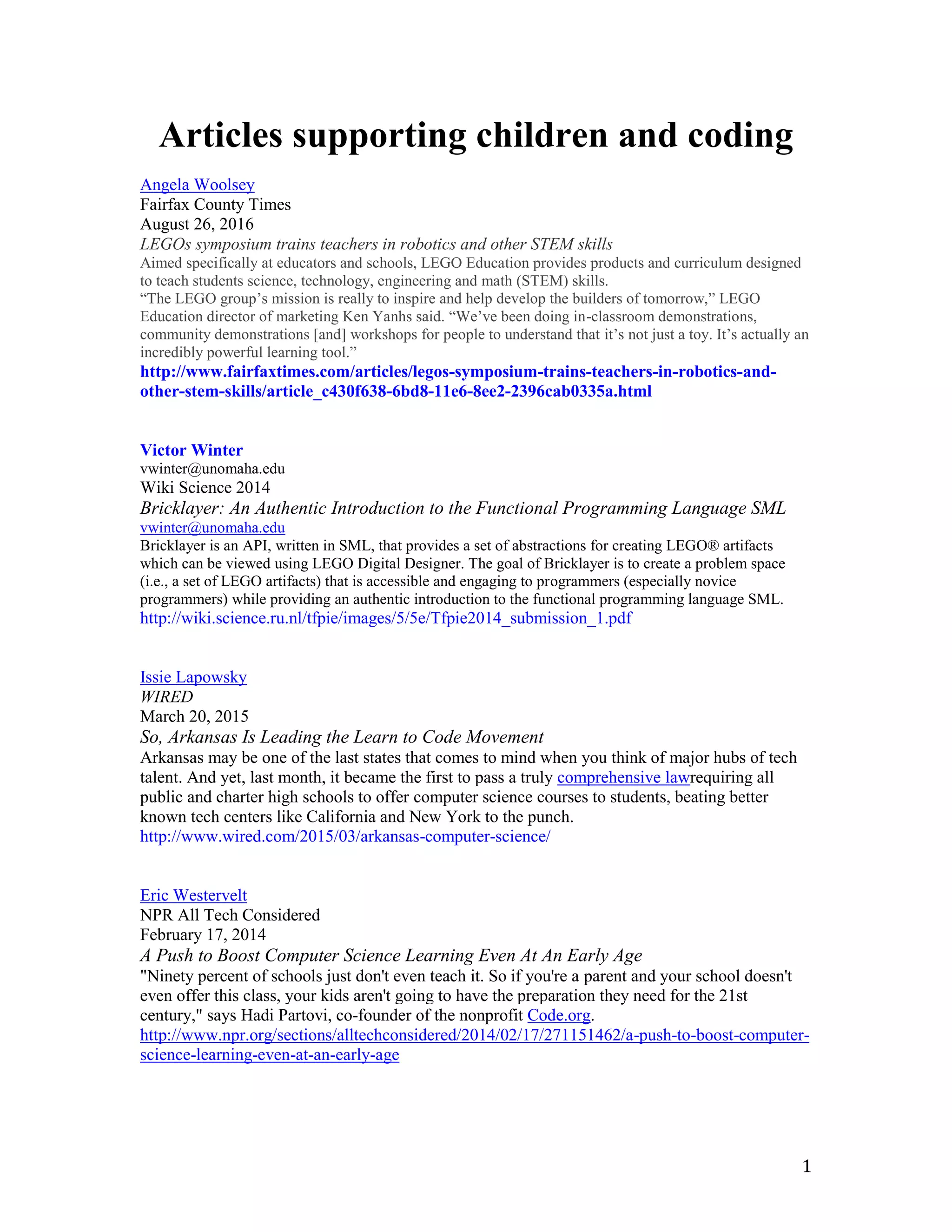 1
Articles supporting children and coding
Angela Woolsey
Fairfax County Times
August 26, 2016
LEGOs symposium trains teachers in robotics and other STEM skills
Aimed specifically at educators and schools, LEGO Education provides products and curriculum designed
to teach students science, technology, engineering and math (STEM) skills.
“The LEGO group’s mission is really to inspire and help develop the builders of tomorrow,” LEGO
Education director of marketing Ken Yanhs said. “We’ve been doing in-classroom demonstrations,
community demonstrations [and] workshops for people to understand that it’s not just a toy. It’s actually an
incredibly powerful learning tool.”
http://www.fairfaxtimes.com/articles/legos-symposium-trains-teachers-in-robotics-and-
other-stem-skills/article_c430f638-6bd8-11e6-8ee2-2396cab0335a.html
Victor Winter
vwinter@unomaha.edu
Wiki Science 2014
Bricklayer: An Authentic Introduction to the Functional Programming Language SML
vwinter@unomaha.edu
Bricklayer is an API, written in SML, that provides a set of abstractions for creating LEGO® artifacts
which can be viewed using LEGO Digital Designer. The goal of Bricklayer is to create a problem space
(i.e., a set of LEGO artifacts) that is accessible and engaging to programmers (especially novice
programmers) while providing an authentic introduction to the functional programming language SML.
http://wiki.science.ru.nl/tfpie/images/5/5e/Tfpie2014_submission_1.pdf
Issie Lapowsky
WIRED
March 20, 2015
So, Arkansas Is Leading the Learn to Code Movement
Arkansas may be one of the last states that comes to mind when you think of major hubs of tech
talent. And yet, last month, it became the first to pass a truly comprehensive lawrequiring all
public and charter high schools to offer computer science courses to students, beating better
known tech centers like California and New York to the punch.
http://www.wired.com/2015/03/arkansas-computer-science/
Eric Westervelt
NPR All Tech Considered
February 17, 2014
A Push to Boost Computer Science Learning Even At An Early Age
"Ninety percent of schools just don't even teach it. So if you're a parent and your school doesn't
even offer this class, your kids aren't going to have the preparation they need for the 21st
century," says Hadi Partovi, co-founder of the nonprofit Code.org.
http://www.npr.org/sections/alltechconsidered/2014/02/17/271151462/a-push-to-boost-computer-
science-learning-even-at-an-early-age
 