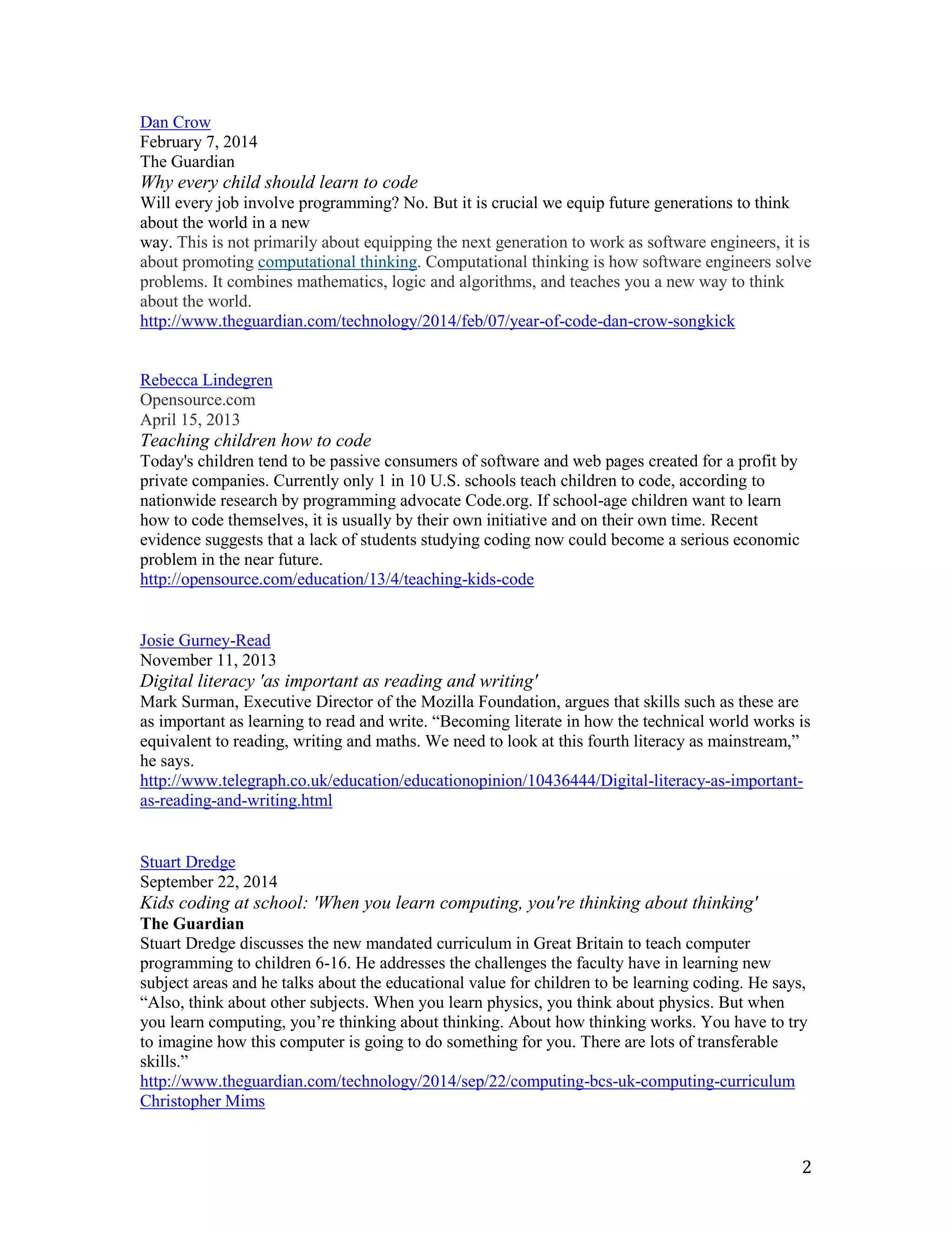 2
Dan Crow
February 7, 2014
The Guardian
Why every child should learn to code
Will every job involve programming? No. But it is crucial we equip future generations to think
about the world in a new
way. This is not primarily about equipping the next generation to work as software engineers, it is
about promoting computational thinking. Computational thinking is how software engineers solve
problems. It combines mathematics, logic and algorithms, and teaches you a new way to think
about the world.
http://www.theguardian.com/technology/2014/feb/07/year-of-code-dan-crow-songkick
Rebecca Lindegren
Opensource.com
April 15, 2013
Teaching children how to code
Today's children tend to be passive consumers of software and web pages created for a profit by
private companies. Currently only 1 in 10 U.S. schools teach children to code, according to
nationwide research by programming advocate Code.org. If school-age children want to learn
how to code themselves, it is usually by their own initiative and on their own time. Recent
evidence suggests that a lack of students studying coding now could become a serious economic
problem in the near future.
http://opensource.com/education/13/4/teaching-kids-code
Josie Gurney-Read
November 11, 2013
Digital literacy 'as important as reading and writing'
Mark Surman, Executive Director of the Mozilla Foundation, argues that skills such as these are
as important as learning to read and write. “Becoming literate in how the technical world works is
equivalent to reading, writing and maths. We need to look at this fourth literacy as mainstream,”
he says.
http://www.telegraph.co.uk/education/educationopinion/10436444/Digital-literacy-as-important-
as-reading-and-writing.html
Stuart Dredge
September 22, 2014
Kids coding at school: 'When you learn computing, you're thinking about thinking'
The Guardian
Stuart Dredge discusses the new mandated curriculum in Great Britain to teach computer
programming to children 6-16. He addresses the challenges the faculty have in learning new
subject areas and he talks about the educational value for children to be learning coding. He says,
“Also, think about other subjects. When you learn physics, you think about physics. But when
you learn computing, you’re thinking about thinking. About how thinking works. You have to try
to imagine how this computer is going to do something for you. There are lots of transferable
skills.”
http://www.theguardian.com/technology/2014/sep/22/computing-bcs-uk-computing-curriculum
Christopher Mims
 