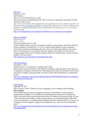 2
Dan Crow
February 7, 2014
The Guardian
Why every child should learn to code
Will every job involve programming? No. But it is crucial we equip future generations to think
about the world in a new
way. This is not primarily about equipping the next generation to work as software engineers, it is
about promoting computational thinking. Computational thinking is how software engineers solve
problems. It combines mathematics, logic and algorithms, and teaches you a new way to think
about the world.
http://www.theguardian.com/technology/2014/feb/07/year-of-code-dan-crow-songkick
Rebecca Lindegren
Opensource.com
April 15, 2013
Teaching children how to code
Today's children tend to be passive consumers of software and web pages created for a profit by
private companies. Currently only 1 in 10 U.S. schools teach children to code, according to
nationwide research by programming advocate Code.org. If school-age children want to learn
how to code themselves, it is usually by their own initiative and on their own time. Recent
evidence suggests that a lack of students studying coding now could become a serious economic
problem in the near future.
http://opensource.com/education/13/4/teaching-kids-code
Josie Gurney-Read
November 11, 2013
Digital literacy 'as important as reading and writing'
Mark Surman, Executive Director of the Mozilla Foundation, argues that skills such as these are
as important as learning to read and write. “Becoming literate in how the technical world works is
equivalent to reading, writing and maths. We need to look at this fourth literacy as mainstream,”
he says.
http://www.telegraph.co.uk/education/educationopinion/10436444/Digital-literacy-as-important-
as-reading-and-writing.html
Stuart Dredge
September 22, 2014
Kids coding at school: 'When you learn computing, you're thinking about thinking'
The Guardian
Stuart Dredge discusses the new mandated curriculum in Great Britain to teach computer
programming to children 6-16. He addresses the challenges the faculty have in learning new
subject areas and he talks about the educational value for children to be learning coding. He says,
“Also, think about other subjects. When you learn physics, you think about physics. But when
you learn computing, you’re thinking about thinking. About how thinking works. You have to try
to imagine how this computer is going to do something for you. There are lots of transferable
skills.”
http://www.theguardian.com/technology/2014/sep/22/computing-bcs-uk-computing-curriculum
Christopher Mims
 
