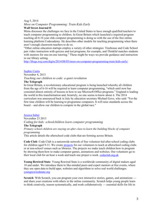 3
Aug 5, 2014
More on Computer Programming: Train Kids Early
Wall Street Journal D
Mims discusses the challenges we face in the United States to have enough qualified teachers to
teach computer programming to children. In Great Britain which launched a required program
teaching all 6-16 year olds computer programming is doing so with the use of the free online
learning platform Codecademy. He describes other models for teaching programming when there
aren’t enough classroom teachers to do so.
“Other online education startups employ a variety of other strategies: Treehouse and Code School
pair video instruction with quizzes and test programs, for example, and Thinkful matches students
with mentors for one-on-one tutoring.” These might be ways we provide guidance and instruction
in our library setting.
http://blogs.wsj.com/digits/2014/08/05/more-on-computer-programming-train-kids-early/
Sophie Curtis
November 4, 2013
Teaching our children to code: a quiet revolution
The Telegraph
In Great Britain, a revolutionary educational program is being launched whereby all children
from the age of 6-16 will be required to learn computer programming, “which until now has
consisted almost entirely of lessons in how to use Microsoft Office programs.” England is leading
the world in this transformation and, bizarrely, no one seems to know about it. The 2014
curriculum was announced back in July by education secretary Michael Gove, who said: "For the
first time children will be learning to programme computers. It will raise standards across the
board – and allow our children to compete in the global race."
Jessica Salter
November 23 2013
Coding for kids: schoolchildren learn computer programming
The Telegraph
Primary school children are staying on after class to learn the building blocks of computer
programming
This article details the afterschool code clubs that are forming across Britain.
Code Club: Code Club is a nationwide network of free volunteer-led after-school coding clubs
for children aged 9-11. We create projects for our volunteers to teach at afterschool coding clubs
or at non-school venues such as libraries. The projects we make teach children how to program
by showing them how to make computer games, animations and websites. Our volunteers go to
their local club for an hour a week and teach one project a week. codeclub.org.uk
Young Rewired State: Young Rewired State is a worldwide community of digital makers aged
18 and under. We introduce them to like-minded peers and expert mentors at free events, where
they use open data to build apps, websites and algorithms to solve real world challenges.
youngrewiredstate.org
Scratch: With Scratch, you can program your own interactive stories, games, and animations —
and share your creations with others in the online community. Scratch helps young people learn
to think creatively, reason systematically, and work collaboratively — essential skills for life in
 
