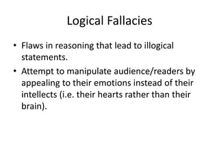 Logical Fallacies
• Flaws in reasoning that lead to illogical
statements.
• Attempt to manipulate audience/readers by
appealing to their emotions instead of their
intellects (i.e. their hearts rather than their
brain).
 