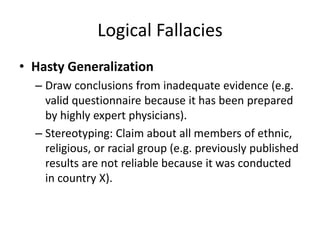 Logical Fallacies
• Hasty Generalization
– Draw conclusions from inadequate evidence (e.g.
valid questionnaire because it has been prepared
by highly expert physicians).
– Stereotyping: Claim about all members of ethnic,
religious, or racial group (e.g. previously published
results are not reliable because it was conducted
in country X).
 