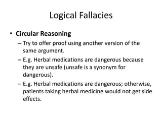 Logical Fallacies
• Circular Reasoning
– Try to offer proof using another version of the
same argument.
– E.g. Herbal medications are dangerous because
they are unsafe (unsafe is a synonym for
dangerous).
– E.g. Herbal medications are dangerous; otherwise,
patients taking herbal medicine would not get side
effects.
 