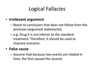 Logical Fallacies
• Irrelevant argument
– Reach to conclusion that does not follow from the
premises (argument statements).
– e.g. Drug X is not inferior to the standard
treatment. Therefore, it should be used to
improve outcome.
• False cause
– Assume that because two events are related in
time, the first caused the second.
 