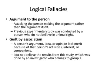 Logical Fallacies
• Argument to the person
– Attacking the person making the argument rather
than the argument itself.
– Previous experimental study was conducted by a
person who do not believe in animal right.
• Guilt by association
– A person’s argument, idea, or opinion lack merit
because of that person’s activities, interest, or
companions.
– I do not believe the results from this study, which was
done by an investigator who belongs to group X.
 