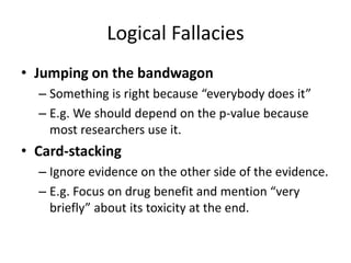 Logical Fallacies
• Jumping on the bandwagon
– Something is right because “everybody does it”
– E.g. We should depend on the p-value because
most researchers use it.
• Card-stacking
– Ignore evidence on the other side of the evidence.
– E.g. Focus on drug benefit and mention “very
briefly” about its toxicity at the end.
 