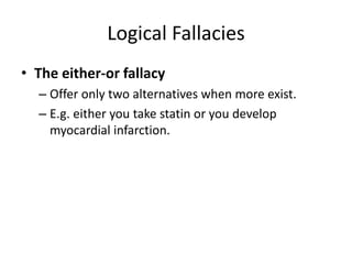 Logical Fallacies
• The either-or fallacy
– Offer only two alternatives when more exist.
– E.g. either you take statin or you develop
myocardial infarction.
 