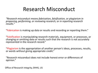 Research Misconduct
“Research misconduct means fabrication, falsification, or plagiarism in
proposing, performing, or reviewing research, or in reporting research
results.”
“Fabrication is making up data or results and recording or reporting them.”
“Falsification is manipulating research materials, equipment, or processes, or
changing or omitting data or results such that the research is not accurately
represented in the research record.”
“Plagiarism is the appropriation of another person's ideas, processes, results,
or words without giving appropriate credit.”
“Research misconduct does not include honest error or differences of
opinion.”
Office of Research Integrity, DHHS, US
 