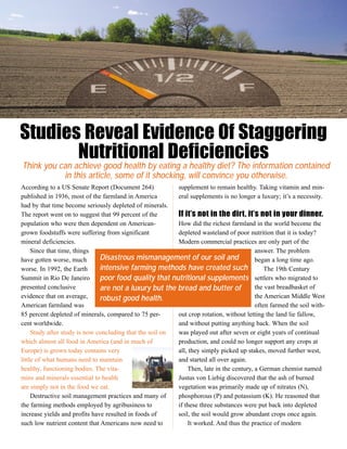 Studies Reveal Evidence Of Staggering
       Nutritional Deficiencies
Think you can achieve good health by eating a healthy diet? The information contained
           in this article, some of it shocking, will convince you otherwise.
According to a US Senate Report (Document 264)            supplement to remain healthy. Taking vitamin and min-
published in 1936, most of the farmland in America        eral supplements is no longer a luxury; it’s a necessity.
had by that time become seriously depleted of minerals.
The report went on to suggest that 99 percent of the      If it’s not in the dirt, it’s not in your dinner.
population who were then dependent on American-           How did the richest farmland in the world become the
grown foodstuffs were suffering from significant          depleted wasteland of poor nutrition that it is today?
mineral deficiencies.                                     Modern commercial practices are only part of the
     Since that time, things                                                             answer. The problem
have gotten worse, much        Disastrous mismanagement of our soil and                  began a long time ago.
worse. In 1992, the Earth      intensive farming methods have created such                   The 19th Century
Summit in Rio De Janeiro       poor food quality that nutritional supplements settlers who migrated to
presented conclusive           are not a luxury but the bread and butter of              the vast breadbasket of
evidence that on average,      robust good health.                                       the American Middle West
American farmland was                                                                    often farmed the soil with-
85 percent depleted of minerals, compared to 75 per-      out crop rotation, without letting the land lie fallow,
cent worldwide.                                           and without putting anything back. When the soil
     Study after study is now concluding that the soil on was played out after seven or eight years of continual
which almost all food in America (and in much of          production, and could no longer support any crops at
Europe) is grown today contains very                      all, they simply picked up stakes, moved further west,
little of what humans need to maintain                    and started all over again.
healthy, functioning bodies. The vita-                        Then, late in the century, a German chemist named
mins and minerals essential to health                     Justus von Liebig discovered that the ash of burned
are simply not in the food we eat.                        vegetation was primarily made up of nitrates (N),
     Destructive soil management practices and many of    phosphorous (P) and potassium (K). He reasoned that
the farming methods employed by agribusiness to           if these three substances were put back into depleted
increase yields and profits have resulted in foods of     soil, the soil would grow abundant crops once again.
such low nutrient content that Americans now need to          It worked. And thus the practice of modern
 