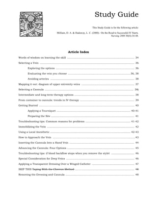 Study Guide
                                                                                    This Study Guide is for the following article:

                                            Milliam, D. A. & Hadaway, L. C. (2000). On the Road to Successful IV Starts.
                                                                                             Nursing 2000 30(4):34-48.




                                                         Article Index
Words of wisdom on learning the skill .................................................................................... 34

Selecting a Vein ...................................................................................................................... 36

          Exploring the options .................................................................................................. 36

          Evaluating the vein you choose .............................................................................. 36, 38

          Avoiding arteries ......................................................................................................... 38

Mapping it out: diagram of upper extremity veins .................................................................. 37

Selecting a Cannula ............................................................................................................... 38)

Intermediate and long-term therapy options ........................................................................... 38

From container to cannula: trends in IV therapy .................................................................... 39

Getting Started ....................................................................................................................... 40

          Applying a Tourniquet ............................................................................................ 40-41

          Preparing the Site ........................................................................................................ 41

Troubleshooting tips: Common reasons for problems ........................................................ 41-42

Immobilizing the Vein ............................................................................................................. 42

Using a Local Anesthetic .................................................................................................... 42-43

How to Approach the Vein ....................................................................................................... 43

Inserting the Cannula Into a Hand Vein ................................................................................. 44

Advancing the Cannula: Four Options .................................................................................... 45

Troubleshooting tips: if blood backflow stops when you remove the stylet ............................. 46

Special Consideration for Deep Veins ..................................................................................... 46

Applying a Transparent Dressing Over a Winged Catheter ..................................................... 47

SKIP THIS Taping With the Chevron Method .......................................................................... 48

Removing the Dressing and Cannula ...................................................................................... 48
 