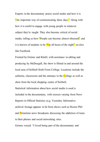 Experts in the documentary praise social media and how it is
“An important way of communicating these days.” Along with
how it is useful to engage with young people in whatever
subject they’re taught. They also become critical of social
media, telling us how “People can become almost obsessed” and
it is known of students to be “Up all hours of the night” on sites
like Facebook.
Fronted by Grimes and Khalil, with assistance in editing and
producing by McDougall, the show is filmed in and around the
local area of Solihull Sixth Form College. Locations include the
cafeteria, classrooms and the entrance to the College as well as
shots from the local shopping centre of Solihull.
Statistical information about how social media is used is
included in the documentary, with sources varying from News
Reports to Official Statistics (e.g. Youtube). Informative
archival footage appears to be from shows such as Doctor Phil
and Primetime news broadcasts discussing the addiction of teens
to their phones and social networking sites.
Grimes voiced: “I loved being part of the documentary and
 