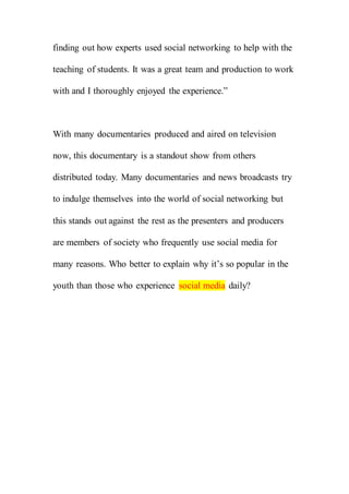 finding out how experts used social networking to help with the
teaching of students. It was a great team and production to work
with and I thoroughly enjoyed the experience.”
With many documentaries produced and aired on television
now, this documentary is a standout show from others
distributed today. Many documentaries and news broadcasts try
to indulge themselves into the world of social networking but
this stands out against the rest as the presenters and producers
are members of society who frequently use social media for
many reasons. Who better to explain why it’s so popular in the
youth than those who experience social media daily?
 