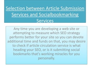 Selection between Article Submission
   Services and Socialbookmarking
               Services
    Any time you are developing a web site or
   attempting to measure which SEO strategy
 performs better for your site so you can devote
additional time and funds on that, you may desire
   to check if article circulation service is what
    heading your SEO, or is it submitting social
    bookmarks that's working miracles for you
                     personally.
 