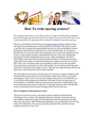 How To write moving reviews?
By writing moving reviews we can help customers to ignore the bad moving companies
and select the good ones based on our movers ratings. If you don’t know the way to write
reviews then follow the steps given below and start writing the reviews fast and easy.

Most of us often think of contributing to the mover reviews database thereby writing
moving reviews and sharing our moving experience with others. The movers review
is the best way to express our anguish against the movers, give real feedbacks on their
performance and rate their moving service as well as professionals. It is not always
possible for us as some of us don’t know the proper way to write and conclude moving
reviews. In fact, people consider visiting different movers review sites and learning
the format of writing a meaningful mover review. There are beginners who fail to
find reliable source where they can learn the tricks and tips of writing mover reviews.
Again, there is the chance of rejection when they are writing reviews for the very first
time. That’s why everybody wants to have perfectly written reviews that can reflect
their satisfaction or grievances for other’s knowledge. So, let us discuss about the steps
involved in writing moving company reviews. The steps are simple and easy and they can
make you to start writing the reviews almost instantly.

The main objective of writing a moving review is to increase its chance of approval and
include all those points that every user would like to know about. Hence, you should
not attempt to write a review on a moving company whose service is not hired by you.
A crucial factor that increases the authenticity and value of your moving reviews is
trustworthiness or reliability. Make sure that your moving reviews should reflect your
own moving experience and not a fake one. It is because customers don’t find the fake
reviews in good taste and can easily distinguish them from the real ones.

How To Register In Moving Review Sites?

There are several mover review sites and you need to register with them before
submitting reviews in them. The registration process is not time consuming and you
can complete it with least amount of information like email ID, password, user name,
state, city, zip code etc. After finishing up registration, you are required to write moving
reviews for submission. You can use your past experience from a specific moving
company and write a review on it.
 